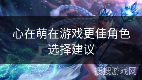 心在萌在游戏更佳角色选择建议