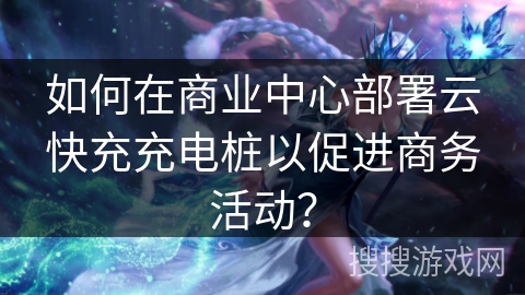 如何在商业中心部署云快充充电桩以促进商务活动？