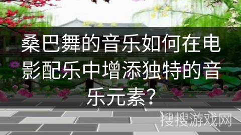 桑巴舞的音乐如何在电影配乐中增添独特的音乐元素？