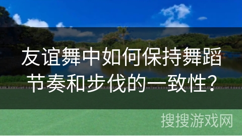 友谊舞中如何保持舞蹈节奏和步伐的一致性？