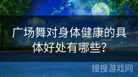 广场舞对身体健康的具体好处有哪些？