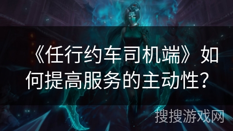 《任行约车司机端》如何提高服务的主动性? 《任行约车司机端》如何提高服务的主动性?