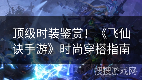 顶级时装鉴赏！《飞仙诀手游》时尚穿搭指南