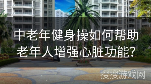 中老年健身操如何帮助老年人增强心脏功能？