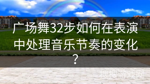 广场舞32步如何在表演中处理音乐节奏的变化？