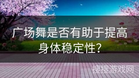 广场舞是否有助于提高身体稳定性？
