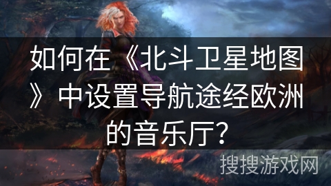 如何在《北斗卫星地图》中设置导航途经欧洲的音乐厅? 如何在《北斗卫星地图》中设置导航途经欧洲的音乐厅?