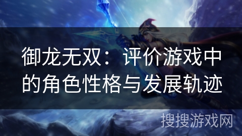 御龙无双:评价游戏中的角色性格与发展轨迹 御龙无双:评价游戏中的角色性格与发展轨迹