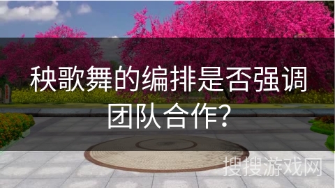 秧歌舞的编排是否强调团队合作？