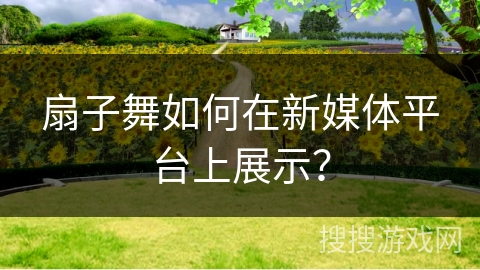 扇子舞如何在新媒体平台上展示？