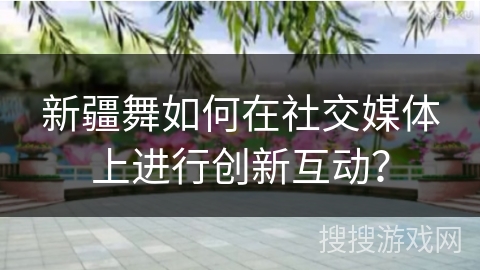 新疆舞如何在社交媒体上进行创新互动？