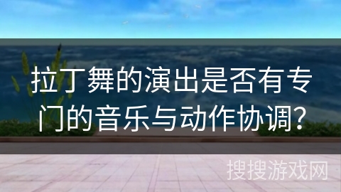 拉丁舞的演出是否有专门的音乐与动作协调？