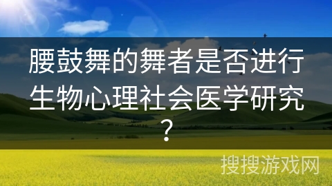 腰鼓舞的舞者是否进行生物心理社会医学研究？