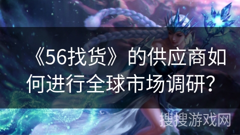 《56找货》的供应商如何进行全球市场调研? 《56找货》的供应商如何进行全球市场调研?