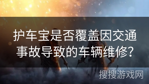 护车宝是否覆盖因交通事故导致的车辆维修? 护车宝是否覆盖因交通事故导致的车辆维修?