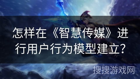 怎样在《智慧传媒》进行用户行为模型建立？