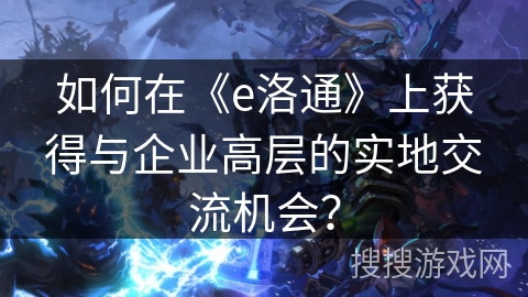如何在《e洛通》上获得与企业高层的实地交流机会? 如何在《e洛通》上获得与企业高层的实地交流机会?