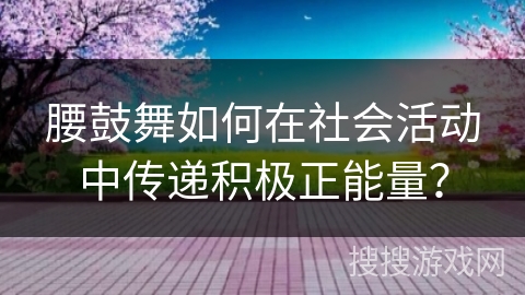 腰鼓舞如何在社会活动中传递积极正能量？