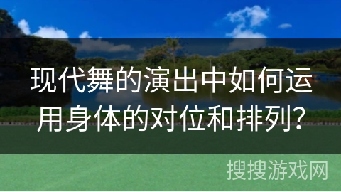 现代舞的演出中如何运用身体的对位和排列？