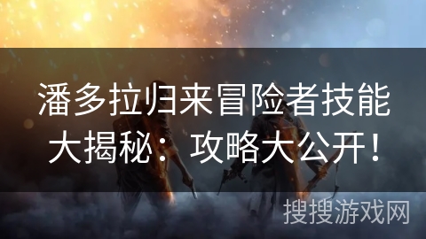 潘多拉归来冒险者技能大揭秘：攻略大公开！