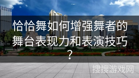 恰恰舞如何增强舞者的舞台表现力和表演技巧？