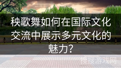 秧歌舞如何在国际文化交流中展示多元文化的魅力？