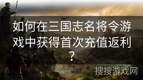 如何在三国志名将令游戏中获得首次充值返利？