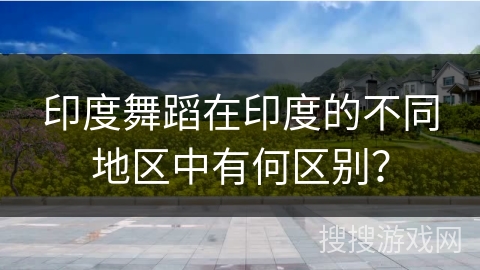 印度舞蹈在印度的不同地区中有何区别？