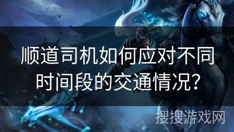 顺道司机如何应对不同时间段的交通情况？