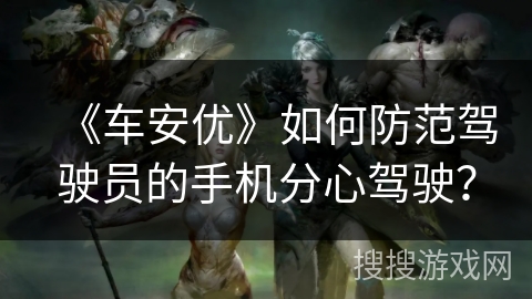 《车安优》如何防范驾驶员的手机分心驾驶? 《车安优》如何防范驾驶员的手机分心驾驶?