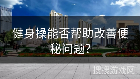 健身操能否帮助改善便秘问题？