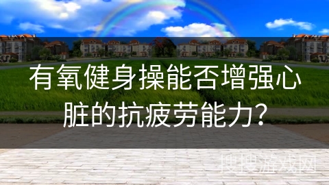 有氧健身操能否增强心脏的抗疲劳能力？