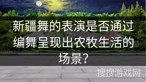 新疆舞的表演是否通过编舞呈现出农牧生活的场景? 新疆舞的表演是否通过编舞呈现出农牧生活的场景?