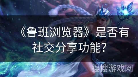 《鲁班浏览器》是否有社交分享功能? 《鲁班浏览器》是否有社交分享功能?