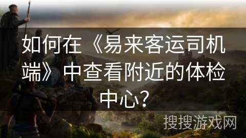 如何在《易来客运司机端》中查看附近的体检中心？