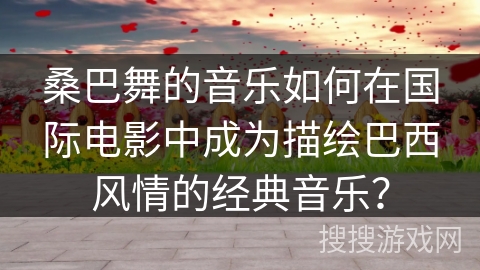 桑巴舞的音乐如何在国际电影中成为描绘巴西风情的经典音乐？