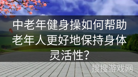 中老年健身操如何帮助老年人更好地保持身体灵活性？