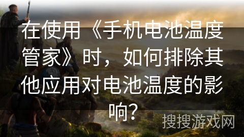 在使用《手机电池温度管家》时,如何排除其他应用对电池温度的影响? 在使用《手机电池温度管家》时,如何排除其他应用对电池温度的影响?