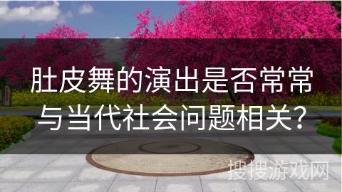 肚皮舞的演出是否常常与当代社会问题相关? 肚皮舞的演出是否常常与当代社会问题相关?