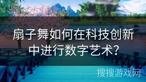 扇子舞如何在科技创新中进行数字艺术? 扇子舞如何在科技创新中进行数字艺术?