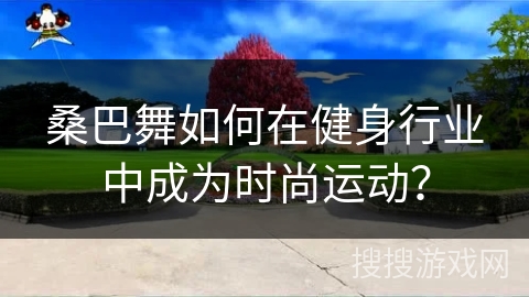 桑巴舞如何在健身行业中成为时尚运动？