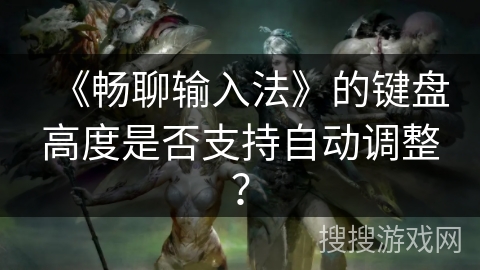 《畅聊输入法》的键盘高度是否支持自动调整? 《畅聊输入法》的键盘高度是否支持自动调整?