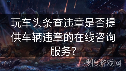 玩车头条查违章是否提供车辆违章的在线咨询服务? 玩车头条查违章是否提供车辆违章的在线咨询服务?