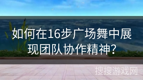 如何在16步广场舞中展现团队协作精神？