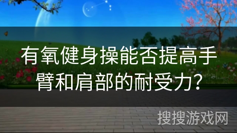 有氧健身操能否提高手臂和肩部的耐受力？