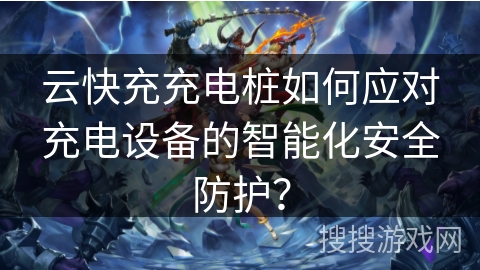 云快充充电桩如何应对充电设备的智能化安全防护？