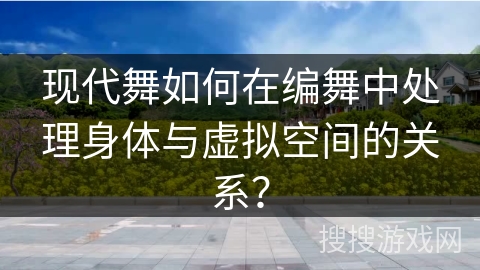 现代舞如何在编舞中处理身体与虚拟空间的关系？
