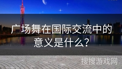 广场舞在国际交流中的意义是什么？