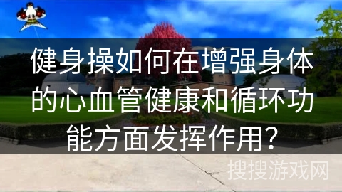 健身操如何在增强身体的心血管健康和循环功能方面发挥作用？