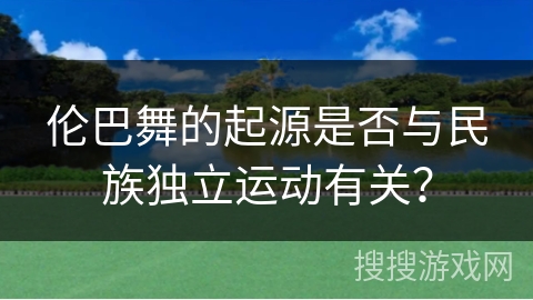 伦巴舞的起源是否与民族独立运动有关？